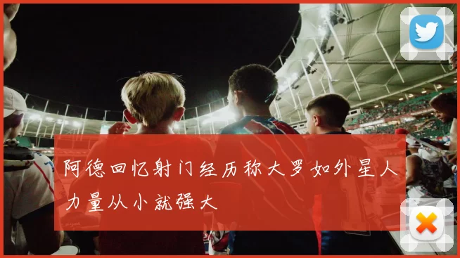 阿德回忆射门经历称大罗如外星人力量从小就强大