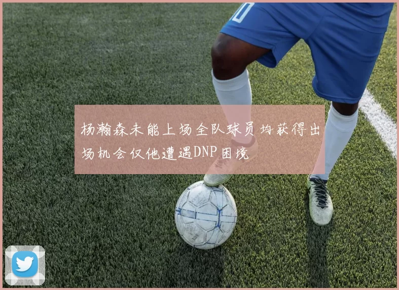 杨瀚森未能上场全队球员均获得出场机会仅他遭遇DNP困境
