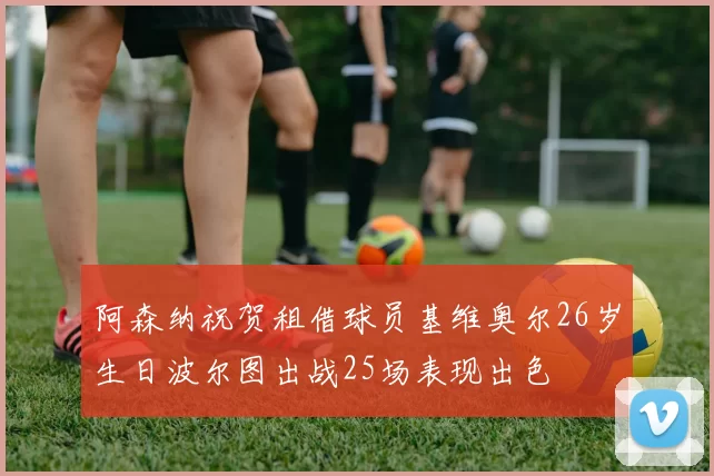 阿森纳祝贺租借球员基维奥尔26岁生日波尔图出战25场表现出色