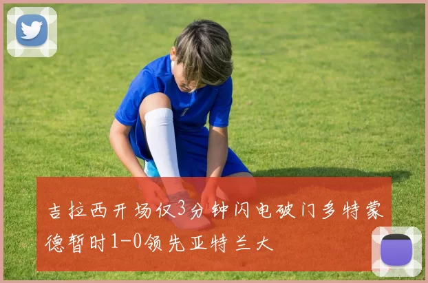 吉拉西开场仅3分钟闪电破门多特蒙德暂时1-0领先亚特兰大