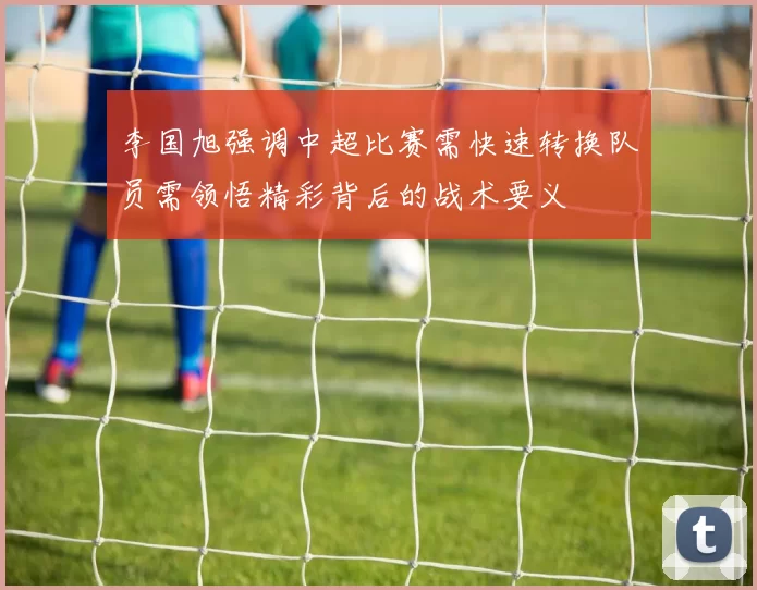 李国旭强调中超比赛需快速转换队员需领悟精彩背后的战术要义