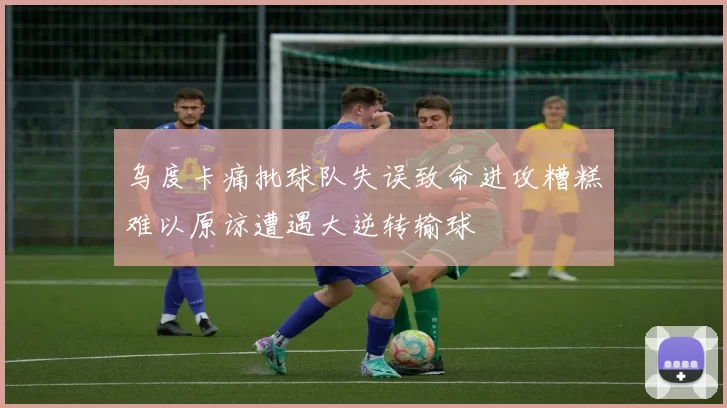 乌度卡痛批球队失误致命进攻糟糕难以原谅遭遇大逆转输球