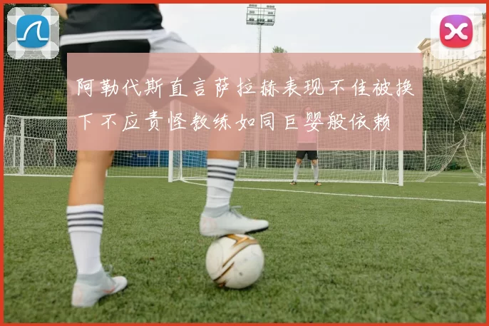 阿勒代斯直言萨拉赫表现不佳被换下不应责怪教练如同巨婴般依赖