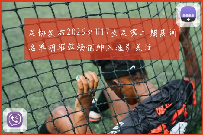 足协发布2026年U17女足第二期集训名单胡璀萍杨佰帅入选引关注