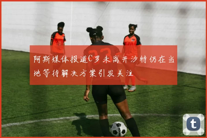 阿斯媒体报道C罗未离开沙特仍在当地等待解决方案引发关注