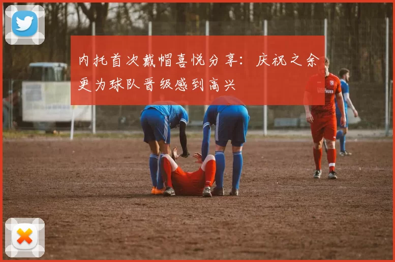 内托首次戴帽喜悦分享：庆祝之余更为球队晋级感到高兴