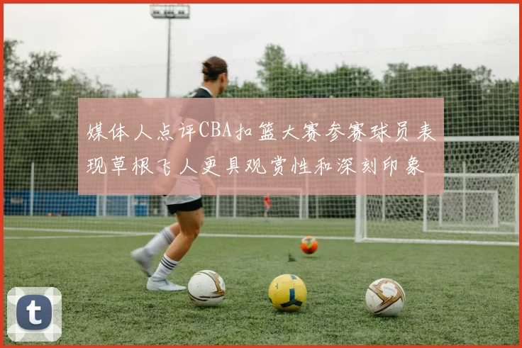 媒体人点评CBA扣篮大赛参赛球员表现草根飞人更具观赏性和深刻印象
